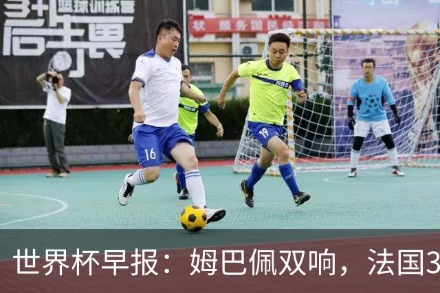 世界杯早报：姆巴佩双响，法国3-1塞内加尔
