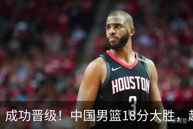 成功晋级！中国男篮18分大胜，赵继伟17+4+6李弘权17+4+4，胡金秋13+6杨瀚森10+5