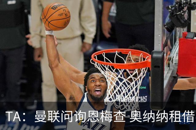 TA：曼联问询恩梅查 奥纳纳租借不含买断条款对方承担部分薪水